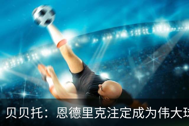 贝贝托：恩德里克注定成为伟大球员，安切洛蒂也认为他将至关重要