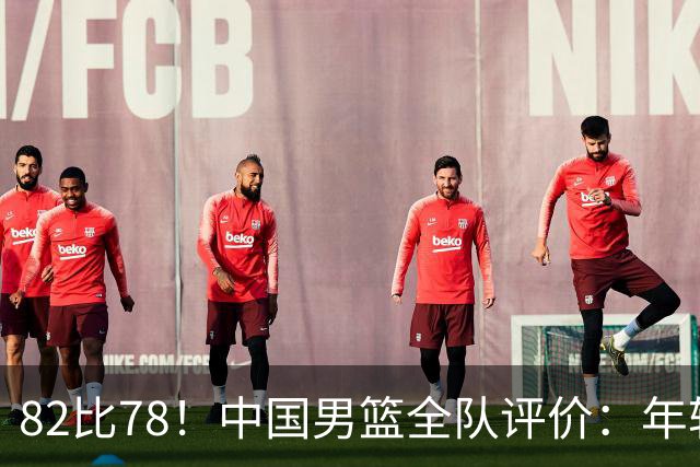 82比78！中国男篮全队评价：年轻球员敢打敢拼，主教练用人灵活